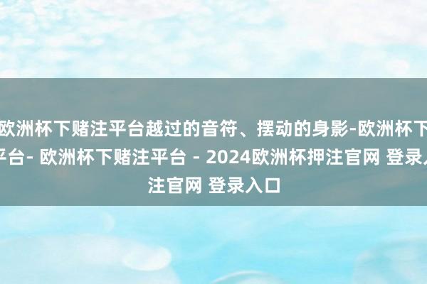 欧洲杯下赌注平台越过的音符、摆动的身影-欧洲杯下单平台- 欧洲杯下赌注平台 - 2024欧洲杯押注官网 登录入口