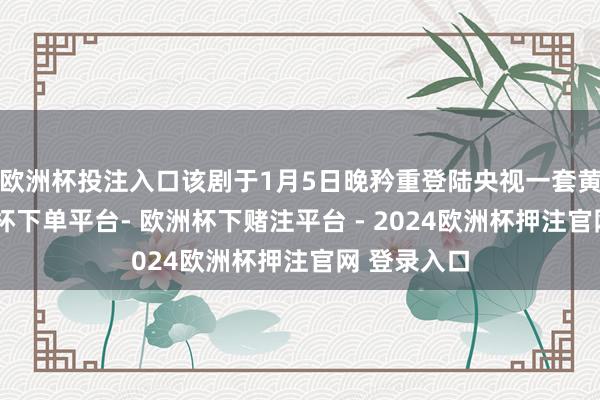 欧洲杯投注入口该剧于1月5日晚矜重登陆央视一套黄金档-欧洲杯下单平台- 欧洲杯下赌注平台 - 2024欧洲杯押注官网 登录入口