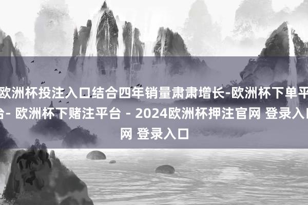 欧洲杯投注入口结合四年销量肃肃增长-欧洲杯下单平台- 欧洲杯下赌注平台 - 2024欧洲杯押注官网 登录入口