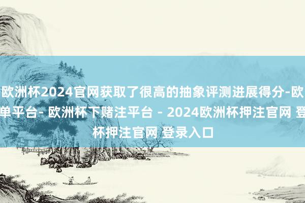 欧洲杯2024官网获取了很高的抽象评测进展得分-欧洲杯下单平台- 欧洲杯下赌注平台 - 2024欧洲杯押注官网 登录入口