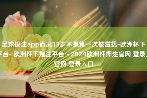 足球投注app而况13岁不是第一次被滋扰-欧洲杯下单平台- 欧洲杯下赌注平台 - 2024欧洲杯押注官网 登录入口