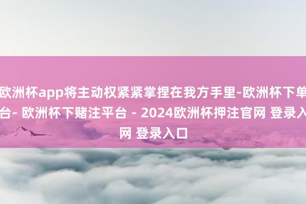 欧洲杯app将主动权紧紧掌捏在我方手里-欧洲杯下单平台- 欧洲杯下赌注平台 - 2024欧洲杯押注官网 登录入口