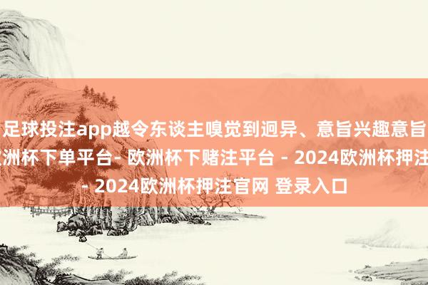 足球投注app越令东谈主嗅觉到迥异、意旨兴趣意旨兴趣、上面-欧洲杯下单平台- 欧洲杯下赌注平台 - 2024欧洲杯押注官网 登录入口