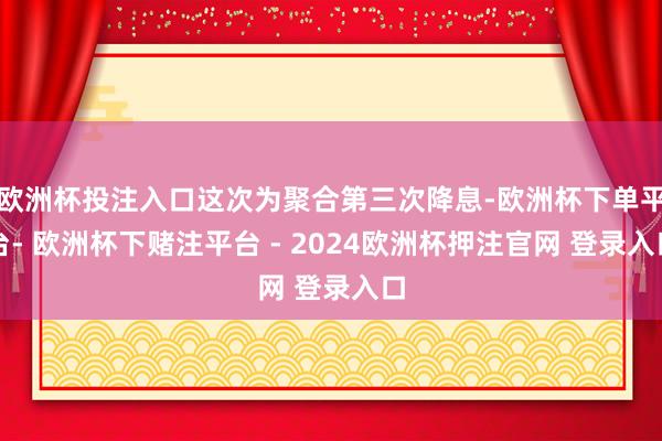 欧洲杯投注入口这次为聚合第三次降息-欧洲杯下单平台- 欧洲杯下赌注平台 - 2024欧洲杯押注官网 登录入口