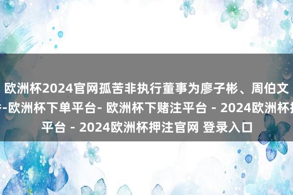 欧洲杯2024官网孤苦非执行董事为廖子彬、周伯文、王化成和宋芳秀-欧洲杯下单平台- 欧洲杯下赌注平台 - 2024欧洲杯押注官网 登录入口