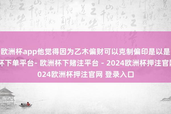 欧洲杯app他觉得因为乙木偏财可以克制偏印是以是用神-欧洲杯下单平台- 欧洲杯下赌注平台 - 2024欧洲杯押注官网 登录入口