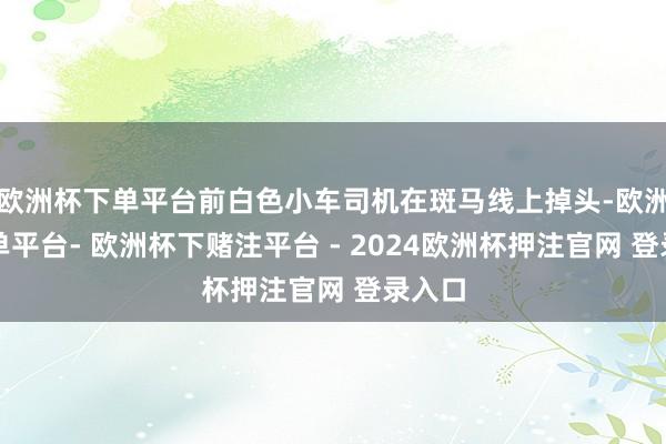 欧洲杯下单平台前白色小车司机在斑马线上掉头-欧洲杯下单平台- 欧洲杯下赌注平台 - 2024欧洲杯押注官网 登录入口