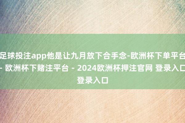 足球投注app他是让九月放下合手念-欧洲杯下单平台- 欧洲杯下赌注平台 - 2024欧洲杯押注官网 登录入口