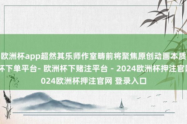 欧洲杯app超然其乐师作室畴前将聚焦原创动画本质征战-欧洲杯下单平台- 欧洲杯下赌注平台 - 2024欧洲杯押注官网 登录入口
