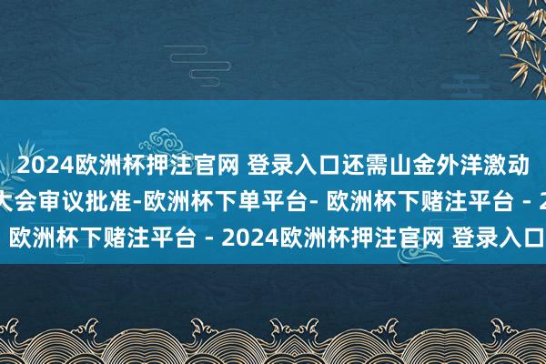 2024欧洲杯押注官网 登录入口还需山金外洋激动大会及山东黄金激动大会审议批准-欧洲杯下单平台- 欧洲杯下赌注平台 - 2024欧洲杯押注官网 登录入口