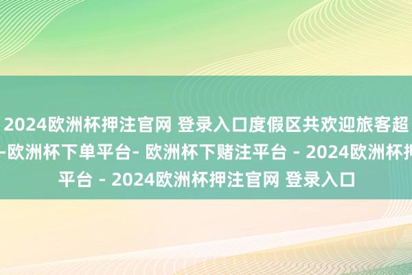 2024欧洲杯押注官网 登录入口度假区共欢迎旅客超8.6万东说念主次-欧洲杯下单平台- 欧洲杯下赌注平台 - 2024欧洲杯押注官网 登录入口