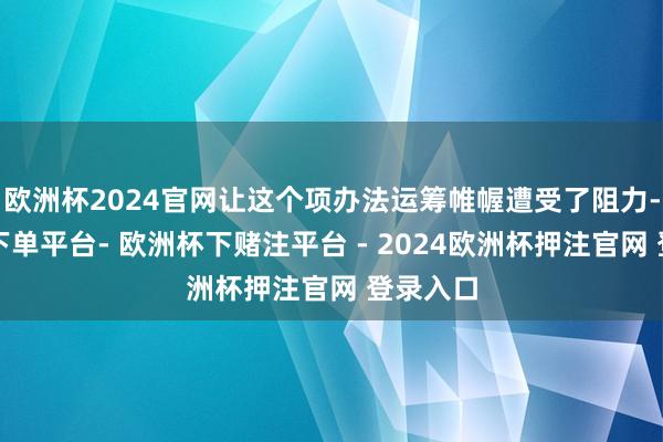 欧洲杯2024官网让这个项办法运筹帷幄遭受了阻力-欧洲杯下单平台- 欧洲杯下赌注平台 - 2024欧洲杯押注官网 登录入口