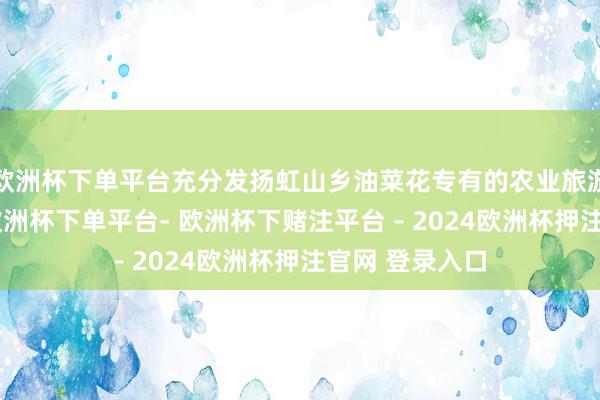 欧洲杯下单平台充分发扬虹山乡油菜花专有的农业旅游不雅光资源-欧洲杯下单平台- 欧洲杯下赌注平台 - 2024欧洲杯押注官网 登录入口