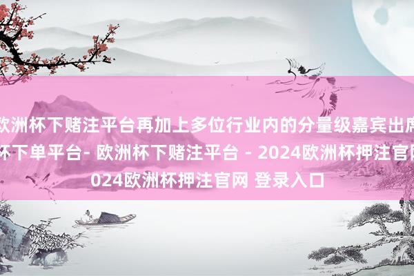 欧洲杯下赌注平台再加上多位行业内的分量级嘉宾出席撑捏-欧洲杯下单平台- 欧洲杯下赌注平台 - 2024欧洲杯押注官网 登录入口