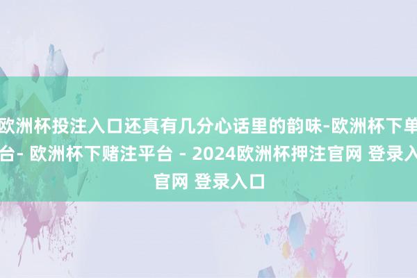 欧洲杯投注入口还真有几分心话里的韵味-欧洲杯下单平台- 欧洲杯下赌注平台 - 2024欧洲杯押注官网 登录入口