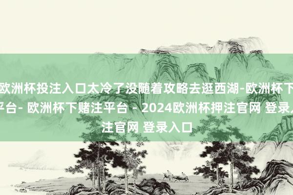 欧洲杯投注入口太冷了没随着攻略去逛西湖-欧洲杯下单平台- 欧洲杯下赌注平台 - 2024欧洲杯押注官网 登录入口