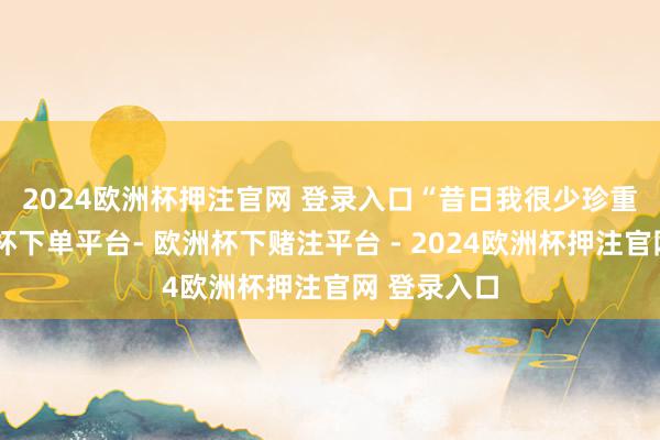 2024欧洲杯押注官网 登录入口　　“昔日我很少珍重这里-欧洲杯下单平台- 欧洲杯下赌注平台 - 2024欧洲杯押注官网 登录入口