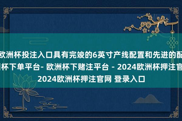 欧洲杯投注入口具有完竣的6英寸产线配置和先进的配套系统-欧洲杯下单平台- 欧洲杯下赌注平台 - 2024欧洲杯押注官网 登录入口