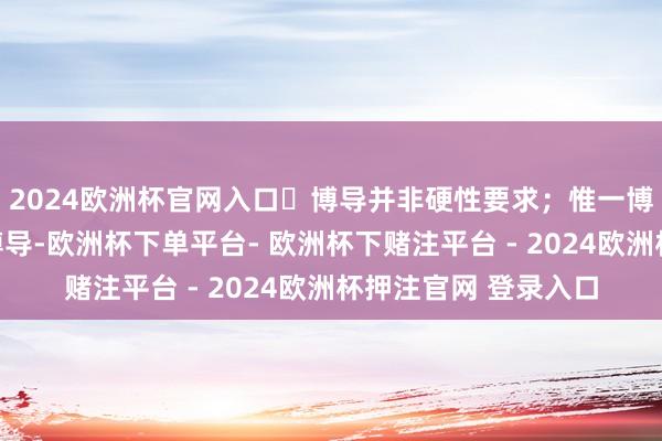 2024欧洲杯官网入口‌博导并非硬性要求；惟一博士推敲生必须配备博导-欧洲杯下单平台- 欧洲杯下赌注平台 - 2024欧洲杯押注官网 登录入口