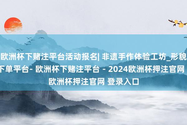 欧洲杯下赌注平台活动报名| 非遗手作体验工坊_形貌-欧洲杯下单平台- 欧洲杯下赌注平台 - 2024欧洲杯押注官网 登录入口