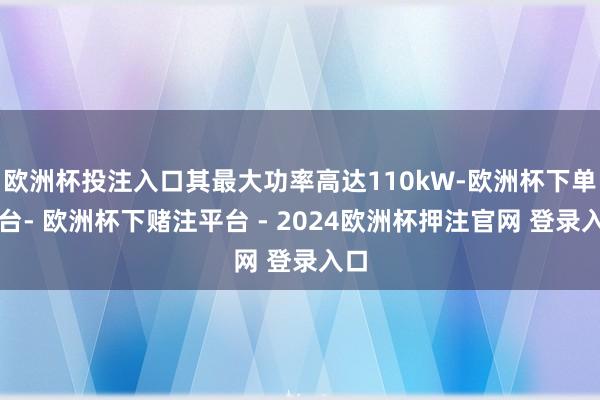 欧洲杯投注入口其最大功率高达110kW-欧洲杯下单平台- 欧洲杯下赌注平台 - 2024欧洲杯押注官网 登录入口