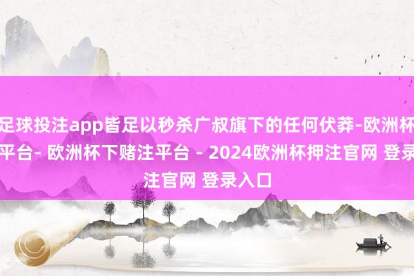 足球投注app皆足以秒杀广叔旗下的任何伏莽-欧洲杯下单平台- 欧洲杯下赌注平台 - 2024欧洲杯押注官网 登录入口