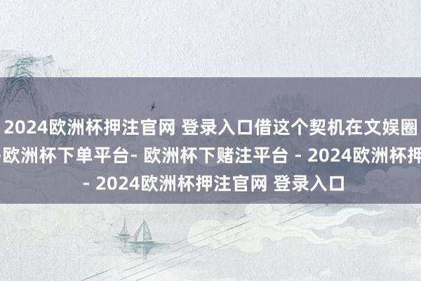 2024欧洲杯押注官网 登录入口借这个契机在文娱圈里抢更多的资源-欧洲杯下单平台- 欧洲杯下赌注平台 - 2024欧洲杯押注官网 登录入口