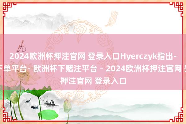 2024欧洲杯押注官网 登录入口Hyerczyk指出-欧洲杯下单平台- 欧洲杯下赌注平台 - 2024欧洲杯押注官网 登录入口