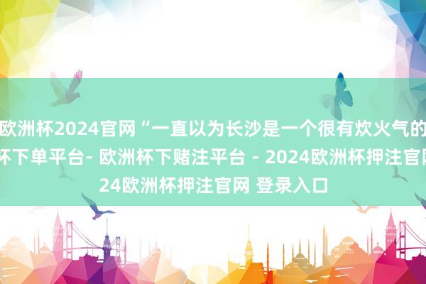 欧洲杯2024官网“一直以为长沙是一个很有炊火气的方位-欧洲杯下单平台- 欧洲杯下赌注平台 - 2024欧洲杯押注官网 登录入口