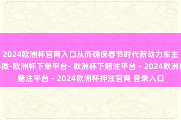 2024欧洲杯官网入口从而确保春节时代新动力车主的充换电需求得回抖擞-欧洲杯下单平台- 欧洲杯下赌注平台 - 2024欧洲杯押注官网 登录入口