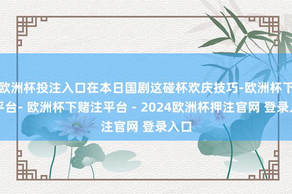 欧洲杯投注入口在本日国剧这碰杯欢庆技巧-欧洲杯下单平台- 欧洲杯下赌注平台 - 2024欧洲杯押注官网 登录入口