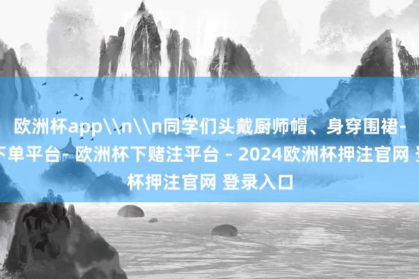 欧洲杯app\n\n同学们头戴厨师帽、身穿围裙-欧洲杯下单平台- 欧洲杯下赌注平台 - 2024欧洲杯押注官网 登录入口