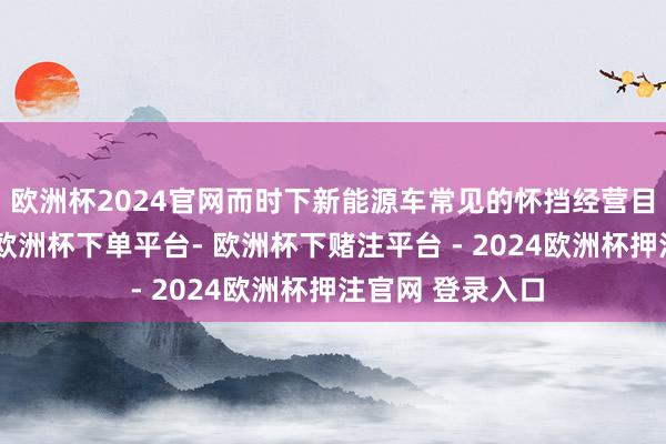 欧洲杯2024官网而时下新能源车常见的怀挡经营目测也未有缺席-欧洲杯下单平台- 欧洲杯下赌注平台 - 2024欧洲杯押注官网 登录入口