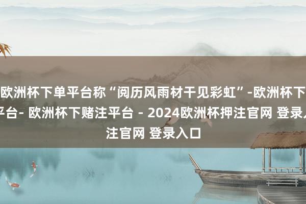 欧洲杯下单平台称“阅历风雨材干见彩虹”-欧洲杯下单平台- 欧洲杯下赌注平台 - 2024欧洲杯押注官网 登录入口