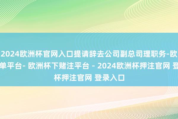 2024欧洲杯官网入口提请辞去公司副总司理职务-欧洲杯下单平台- 欧洲杯下赌注平台 - 2024欧洲杯押注官网 登录入口
