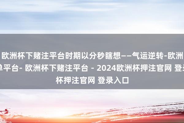欧洲杯下赌注平台时期以分秒瞎想——气运逆转-欧洲杯下单平台- 欧洲杯下赌注平台 - 2024欧洲杯押注官网 登录入口