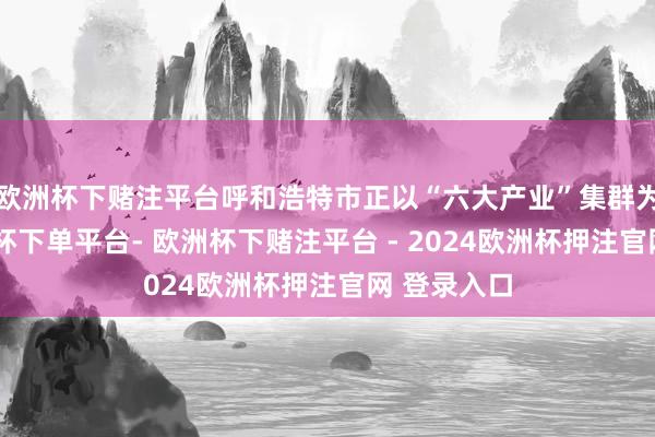 欧洲杯下赌注平台呼和浩特市正以“六大产业”集群为基础-欧洲杯下单平台- 欧洲杯下赌注平台 - 2024欧洲杯押注官网 登录入口