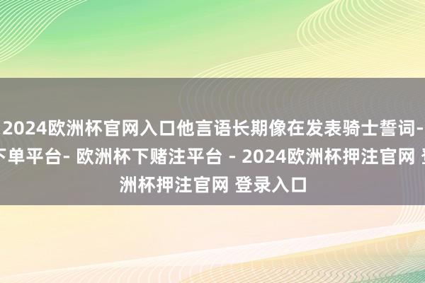 2024欧洲杯官网入口他言语长期像在发表骑士誓词-欧洲杯下单平台- 欧洲杯下赌注平台 - 2024欧洲杯押注官网 登录入口
