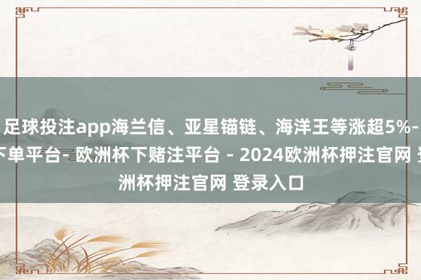 足球投注app海兰信、亚星锚链、海洋王等涨超5%-欧洲杯下单平台- 欧洲杯下赌注平台 - 2024欧洲杯押注官网 登录入口