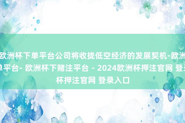 欧洲杯下单平台公司将收拢低空经济的发展契机-欧洲杯下单平台- 欧洲杯下赌注平台 - 2024欧洲杯押注官网 登录入口