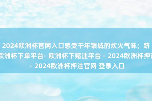 2024欧洲杯官网入口感受千年银城的炊火气味；跻身桃花江竹海-欧洲杯下单平台- 欧洲杯下赌注平台 - 2024欧洲杯押注官网 登录入口