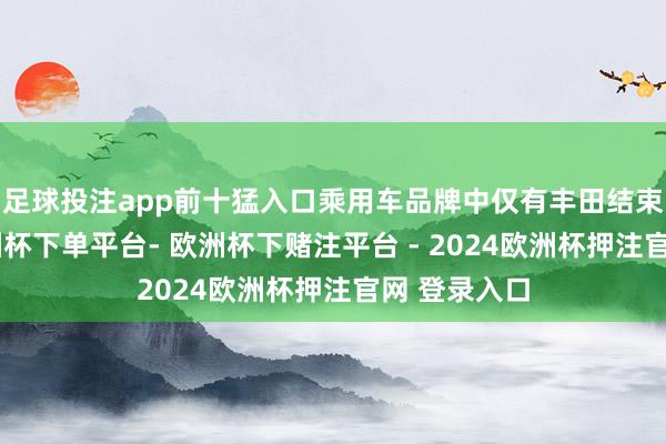 足球投注app前十猛入口乘用车品牌中仅有丰田结束正增长-欧洲杯下单平台- 欧洲杯下赌注平台 - 2024欧洲杯押注官网 登录入口