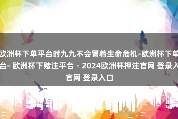 欧洲杯下单平台时九九不会冒着生命危机-欧洲杯下单平台- 欧洲杯下赌注平台 - 2024欧洲杯押注官网 登录入口