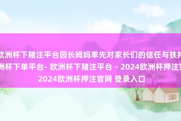 欧洲杯下赌注平台园长姆妈率先对家长们的信任与扶持暗示感谢-欧洲杯下单平台- 欧洲杯下赌注平台 - 2024欧洲杯押注官网 登录入口