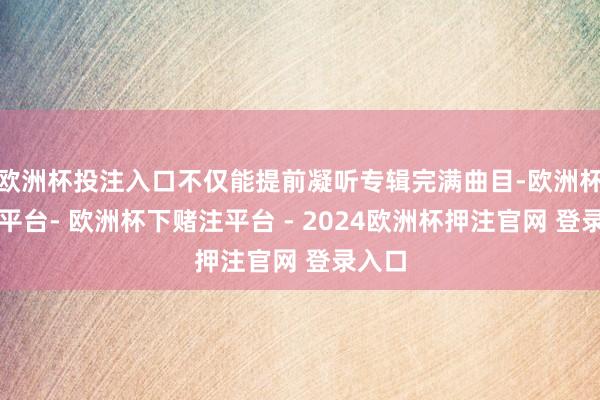 欧洲杯投注入口不仅能提前凝听专辑完满曲目-欧洲杯下单平台- 欧洲杯下赌注平台 - 2024欧洲杯押注官网 登录入口