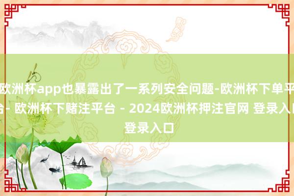 欧洲杯app也暴露出了一系列安全问题-欧洲杯下单平台- 欧洲杯下赌注平台 - 2024欧洲杯押注官网 登录入口