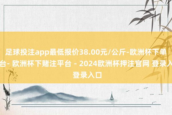 足球投注app最低报价38.00元/公斤-欧洲杯下单平台- 欧洲杯下赌注平台 - 2024欧洲杯押注官网 登录入口