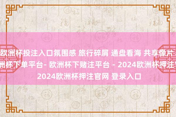 欧洲杯投注入口氛围感 旅行碎屑 通盘看海 共享像片 泛泛vlog-欧洲杯下单平台- 欧洲杯下赌注平台 - 2024欧洲杯押注官网 登录入口