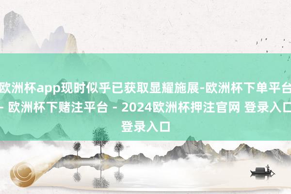 欧洲杯app现时似乎已获取显耀施展-欧洲杯下单平台- 欧洲杯下赌注平台 - 2024欧洲杯押注官网 登录入口
