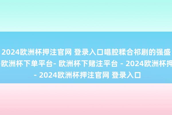 2024欧洲杯押注官网 登录入口唱腔糅合祁剧的强盛与采茶调的婉约-欧洲杯下单平台- 欧洲杯下赌注平台 - 2024欧洲杯押注官网 登录入口